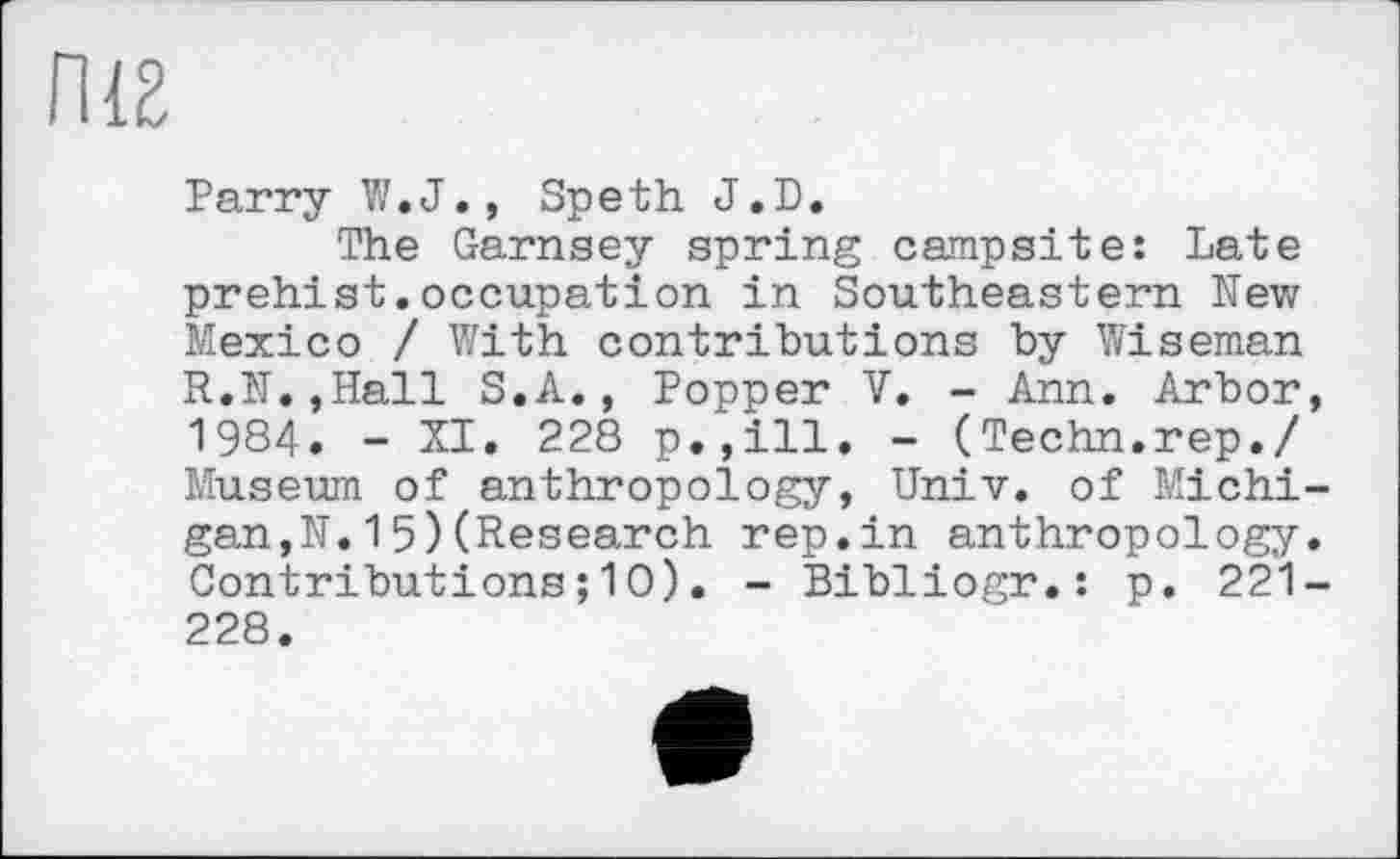 ﻿П18
Parry W.J., Speth J,D.
The Garnsey spring campsite: Late prehist.occupation in Southeastern New Mexico / With contributions by Wiseman R.N.jHall S.A., Popper V. - Ann. Arbor, 1984. - XI. 228 p.,111. - (Techn.rep./ Museum of anthropology, Univ, of Michigan,N. 1 5) (Research rep.in anthropology. Contributions ; 10). - Bibliogr.: p. 221-228.